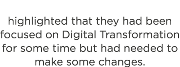 highlighted that they had been focused on Digital Transformation for some time but had needed to make some changes 