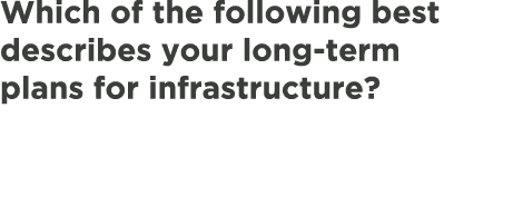 Which of the following best describes your long term plans for infrastructure?