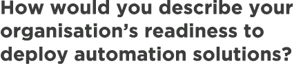 How would you describe your organisation’s readiness to deploy automation solutions?