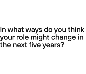 In what ways do you think your role might change in the next five years? 